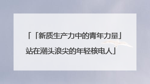 「新质生产力中的青年力量」站在潮头浪尖的年轻核电人