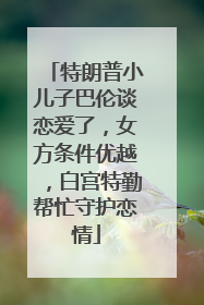 特朗普小儿子巴伦谈恋爱了，女方条件优越，白宫特勤帮忙守护恋情