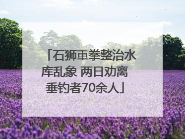 石狮重拳整治水库乱象 两日劝离垂钓者70余人