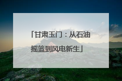 甘肃玉门：从石油摇篮到风电新生