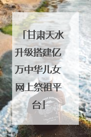 甘肃天水升级搭建亿万中华儿女网上祭祖平台