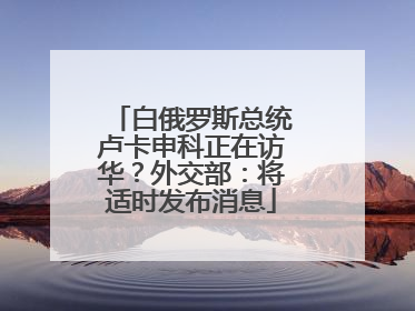 白俄罗斯总统卢卡申科正在访华？外交部：将适时发布消息