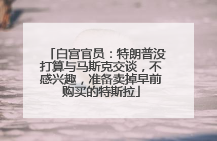 白宫官员：特朗普没打算与马斯克交谈，不感兴趣，准备卖掉早前购买的特斯拉
