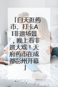 白天逛药市、打卡AI非遗场景，晚上看非遗大戏！天府药市在成都彭州开幕