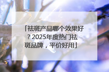 祛斑产品哪个效果好？2025年度热门祛斑品牌，平价好用