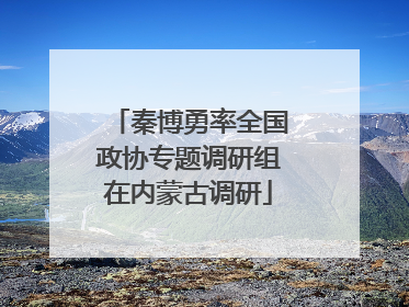 秦博勇率全国政协专题调研组在内蒙古调研
