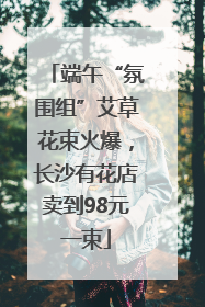 端午“氛围组”艾草花束火爆，长沙有花店卖到98元一束