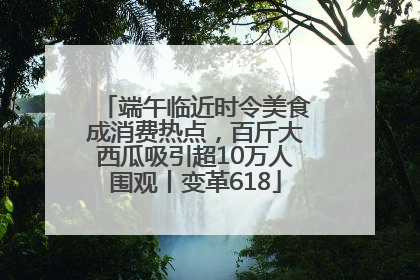 端午临近时令美食成消费热点，百斤大西瓜吸引超10万人围观丨变革618