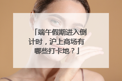 端午假期进入倒计时，沪上商场有哪些打卡地？