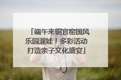 端午来铜官窑国风乐园溜娃！多彩活动打造亲子文化盛宴