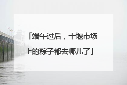 端午过后，十堰市场上的粽子都去哪儿了