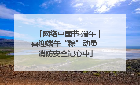 网络中国节·端午｜喜迎端午“粽”动员 消防安全记心中
