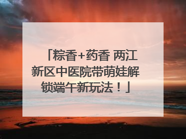 粽香+药香 两江新区中医院带萌娃解锁端午新玩法！