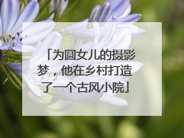为圆女儿的摄影梦，他在乡村打造了一个古风小院