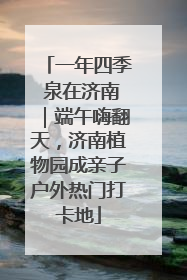 一年四季 泉在济南｜端午嗨翻天，济南植物园成亲子户外热门打卡地