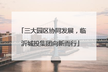 三大园区协同发展，临沂城投集团向新而行
