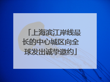上海滨江岸线最长的中心城区向全球发出诚挚邀约