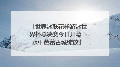 世界泳联花样游泳世界杯总决赛今日开幕 水中芭蕾古城绽放