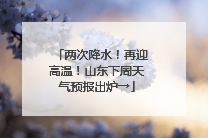 两次降水！再迎高温！山东下周天气预报出炉→