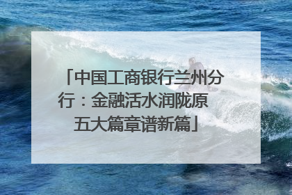 中国工商银行兰州分行：金融活水润陇原 五大篇章谱新篇
