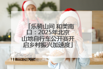 乐骑山间 和美南口：2025年北京山地自行车公开赛开启乡村振兴加速度