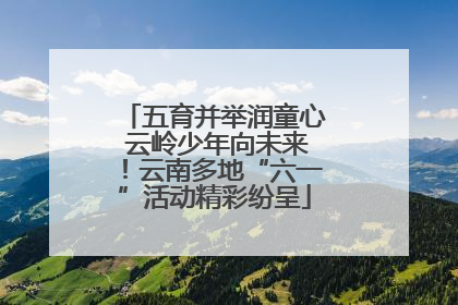 五育并举润童心 云岭少年向未来！云南多地“六一”活动精彩纷呈
