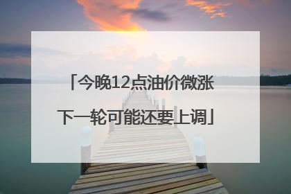 今晚12点油价微涨 下一轮可能还要上调