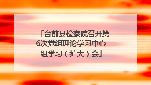 台前县检察院召开第6次党组理论学习中心组学习（扩大）会
