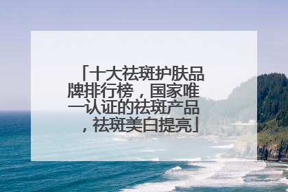 十大祛斑护肤品牌排行榜，国家唯一认证的祛斑产品，祛斑美白提亮