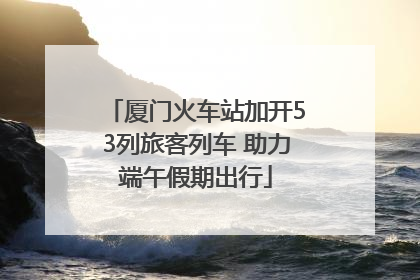 厦门火车站加开53列旅客列车 助力端午假期出行