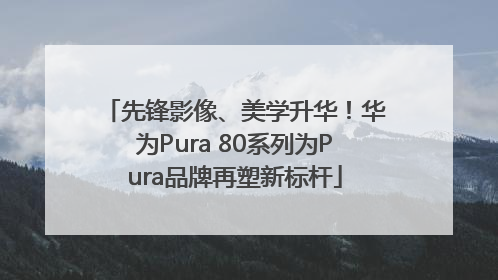 先锋影像、美学升华！华为Pura 80系列为Pura品牌再塑新标杆
