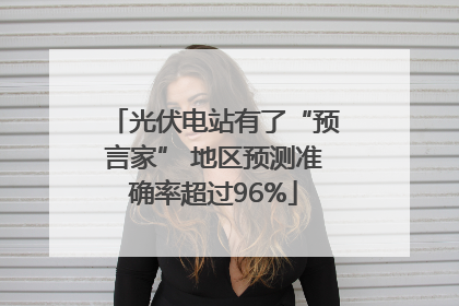 光伏电站有了“预言家” 地区预测准确率超过96%