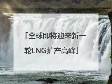 全球即将迎来新一轮LNG扩产高峰
