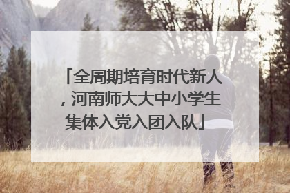 全周期培育时代新人，河南师大大中小学生集体入党入团入队