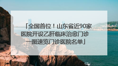 全国首位！山东省近90家医院开设乙肝临床治愈门诊 一图速览门诊医院名单