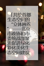 共绘首都生态空间的“立体画卷”——北京市政协和市委统战部聚焦促进绿化彩化美化生态空间建设联合协商议政