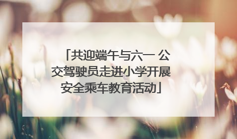 共迎端午与六一 公交驾驶员走进小学开展安全乘车教育活动