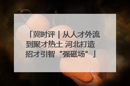冀时评｜从人才外流到聚才热土 河北打造招才引智“强磁场”