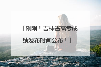 刚刚！吉林省高考成绩发布时间公布！