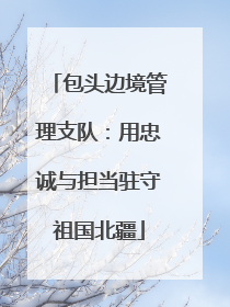 包头边境管理支队：用忠诚与担当驻守祖国北疆
