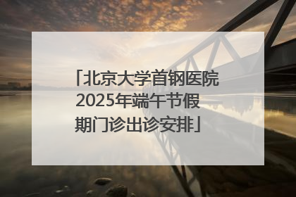 北京大学首钢医院2025年端午节假期门诊出诊安排