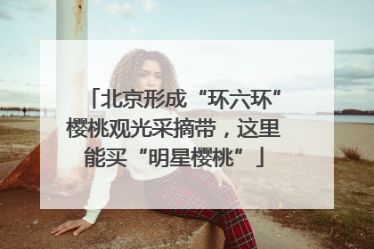 北京形成“环六环”樱桃观光采摘带，这里能买“明星樱桃”