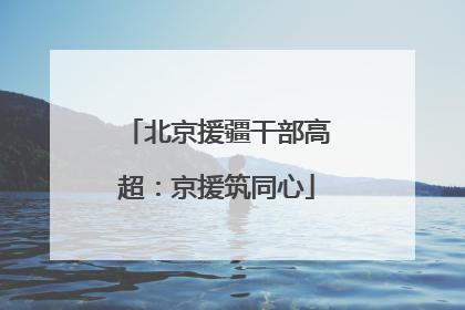 北京援疆干部高超：京援筑同心