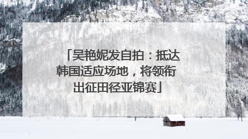 吴艳妮发自拍：抵达韩国适应场地，将领衔出征田径亚锦赛