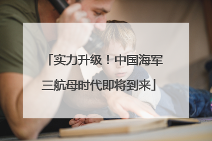 实力升级！中国海军三航母时代即将到来
