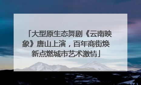 大型原生态舞剧《云南映象》唐山上演，百年商街焕新点燃城市艺术激情