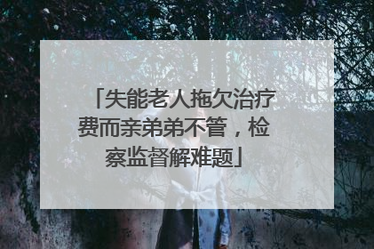 失能老人拖欠治疗费而亲弟弟不管，检察监督解难题