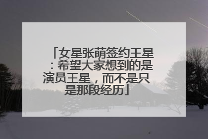 女星张萌签约王星:希望大家想到的是演员王星,而不是只是那段经历