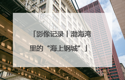 影像记录丨渤海湾里的“海上钢城”