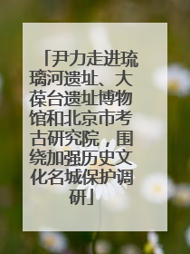 尹力走进琉璃河遗址、大葆台遗址博物馆和北京市考古研究院，围绕加强历史文化名城保护调研